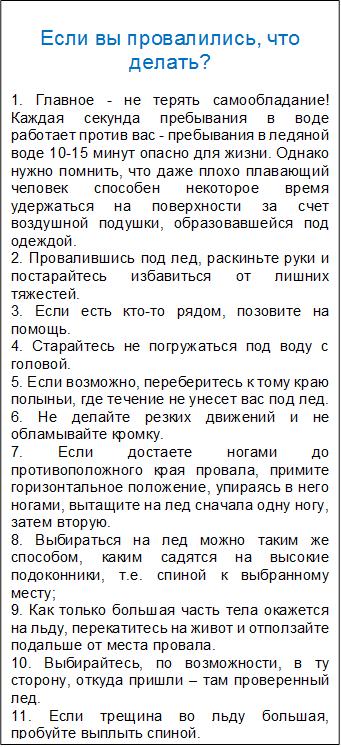 Если вы провалились, что делать?

1. Главное - не терять самообладание! Каждая секунда пребывания в воде работает против вас - пребывания в ледяной воде 10-15 минут опасно для жизни. Однако нужно помнить, что даже плохо плавающий человек способен некоторое время удержаться на поверхности за счет воздушной подушки, образовавшейся под одеждой.              
2. Провалившись под лед, раскиньте руки и постарайтесь избавиться от лишних тяжестей. 
3. Если есть кто-то рядом, позовите на помощь. 
4. Старайтесь не погружаться под воду с головой. 
5. Если возможно, переберитесь к тому краю полыньи, где течение не унесет вас под лед. 
6. Не делайте резких движений и не обламывайте кромку.
7. Если достаете ногами до противоположного края провала, примите горизонтальное положение, упираясь в него ногами, вытащите на лед сначала одну ногу, затем вторую. 
8. Выбираться на лед можно таким же способом, каким садятся на высокие подоконники, т.е. спиной к выбранному месту; 
9. Как только большая часть тела окажется на льду, перекатитесь на живот и отползайте подальше от места провала.
10. Выбирайтесь, по возможности, в ту сторону, откуда пришли – там проверенный лед. 
11. Если трещина во льду большая, пробуйте выплыть спиной. 
12.Выбравшись из пролома, нужно откатиться и ползти в сторону, обратную направлению движения. 
13. После этого необходимо обратиться к врачу.

