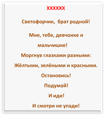 ХХХХХХ
Светофорчик,  брат родной!
Мне, тебе, девчонке и мальчишке!
Моргнув глазками разными:
Жёлтыми, зелёными и красными.
Остановись! 
Подумай!
 И иди!
И смотри не упади!

