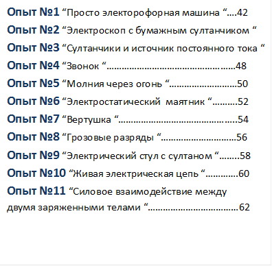 Опыт №1 “Просто электорофорная машина “….42
Опыт №2 “Электроскоп с бумажным султанчиком “
Опыт №3 “Султанчики и источник постоянного тока “
Опыт №4 “Звонок “……………………………………………48
Опыт №5 “Молния через огонь “………………………50
Опыт №6 “Электростатический  маятник “……….52
Опыт №7 “Вертушка “………………………………………..54
Опыт №8 “Грозовые разряды “…………………………56
Опыт №9 “Электрический стул с султаном “……..58
Опыт №10 “Живая электрическая цепь “………….60
Опыт №11 “Силовое взаимодействие между 
двумя заряженными телами “………………………………62



