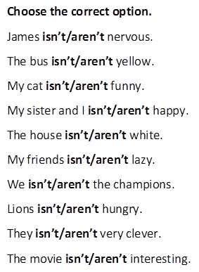 Choose the correct option.
James isn’t/aren’t nervous.
The bus isn’t/aren’t yellow. 
My cat isn’t/aren’t funny.
My sister and I isn’t/aren’t happy.
The house isn’t/aren’t white. 
My friends isn’t/aren’t lazy.
We isn’t/aren’t the champions. 
Lions isn’t/aren’t hungry.
They isn’t/aren’t very clever.
The movie isn’t/aren’t interesting.
