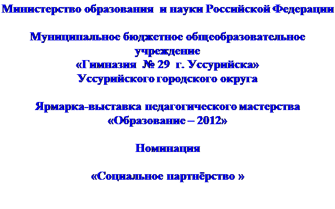 Надпись: Министерство образования  и науки Российской Федерации 

Муниципальное бюджетное общеобразовательное учреждение
«Гимназия  № 29  г. Уссурийска»
Уссурийского городского округа

Ярмарка-выставка педагогического мастерства
«Образование – 2012»

Номинация

«Социальное партнёрство »

