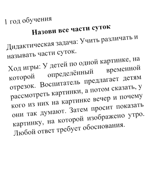 1 год обучения
Назови все части суток
Дидактическая задача: Учить различать и называть части суток.
Ход игры: У детей по одной картинке, на которой определённый временной отрезок. Воспитатель предлагает детям рассмотреть картинки, а потом сказать, у кого из них на картинке вечер и почему они так думают. Затем просит показать картинку, на которой изображено утро. Любой ответ требует обоснования.

