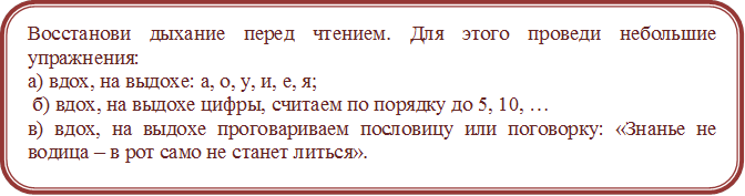 Восстанови дыхание перед чтением. Для этого проведи небольшие упражнения:
а) вдох, на выдохе: а, о, у, и, е, я;
 б) вдох, на выдохе цифры, считаем по порядку до 5, 10, … 
в) вдох, на выдохе проговариваем пословицу или поговорку: «Знанье не водица – в рот само не станет литься».
