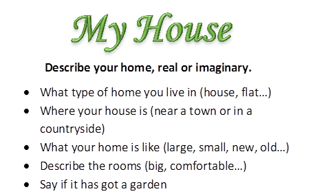 My House,             Describe your home, real or imaginary.
•	What type of home you live in (house, flat…)
•	Where your house is (near a town or in a countryside)
•	What your home is like (large, small, new, old…)
•	Describe the rooms (big, comfortable…)
•	Say if it has got a garden

