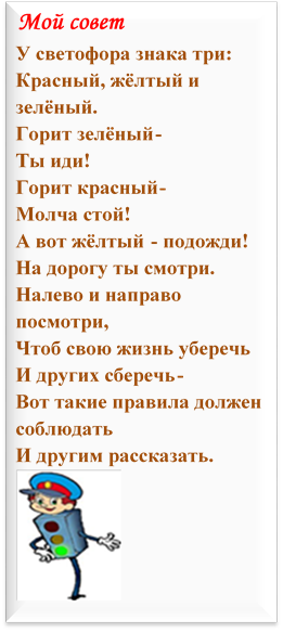 Мой совет
У светофора знака три:
Красный, жёлтый и зелёный.
Горит зелёный-
Ты иди! 
Горит красный-
Молча стой!
А вот жёлтый - подожди!
На дорогу ты смотри.
Налево и направо посмотри,
Чтоб свою жизнь уберечь
И других сберечь-
Вот такие правила должен соблюдать
И другим рассказать. 
 


