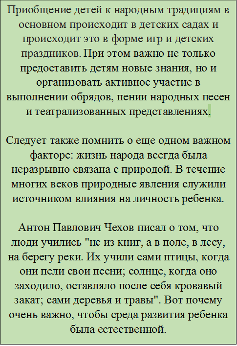 Приобщение детей к народным традициям в основном происходит в детских садах и происходит это в форме игр и детских праздников. При этом важно не только предоставить детям новые знания, но и организовать активное участие в выполнении обрядов, пении народных песен и театрализованных представлениях.

Следует также помнить о еще одном важном факторе: жизнь народа всегда была неразрывно связана с природой. В течение многих веков природные явления служили источником влияния на личность ребенка.

Антон Павлович Чехов писал о том, что люди учились "не из книг, а в поле, в лесу, на берегу реки. Их учили сами птицы, когда они пели свои песни; солнце, когда оно заходило, оставляло после себя кровавый закат; сами деревья и травы". Вот почему очень важно, чтобы среда развития ребенка была естественной.
