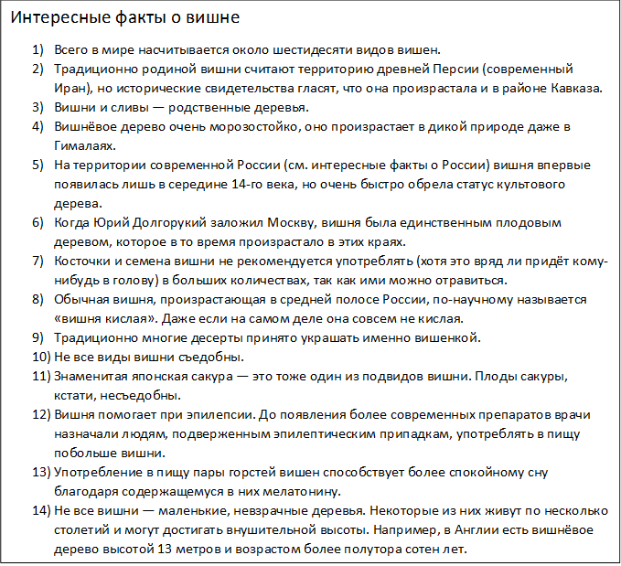 Интересные факты о вишне
1)	Всего в мире насчитывается около шестидесяти видов вишен.
2)	Традиционно родиной вишни считают территорию древней Персии (современный Иран), но исторические свидетельства гласят, что она произрастала и в районе Кавказа.
3)	Вишни и сливы — родственные деревья.
4)	Вишнёвое дерево очень морозостойко, оно произрастает в дикой природе даже в Гималаях.
5)	На территории современной России (см. интересные факты о России) вишня впервые появилась лишь в середине 14-го века, но очень быстро обрела статус культового дерева.
6)	Когда Юрий Долгорукий заложил Москву, вишня была единственным плодовым деревом, которое в то время произрастало в этих краях.
7)	Косточки и семена вишни не рекомендуется употреблять (хотя это вряд ли придёт кому-нибудь в голову) в больших количествах, так как ими можно отравиться.
8)	Обычная вишня, произрастающая в средней полосе России, по-научному называется «вишня кислая». Даже если на самом деле она совсем не кислая.
9)	Традиционно многие десерты принято украшать именно вишенкой.
10)	Не все виды вишни съедобны.
11)	Знаменитая японская сакура — это тоже один из подвидов вишни. Плоды сакуры, кстати, несъедобны.
12)	Вишня помогает при эпилепсии. До появления более современных препаратов врачи назначали людям, подверженным эпилептическим припадкам, употреблять в пищу побольше вишни.
13)	Употребление в пищу пары горстей вишен способствует более спокойному сну благодаря содержащемуся в них мелатонину.
14)	Не все вишни — маленькие, невзрачные деревья. Некоторые из них живут по несколько столетий и могут достигать внушительной высоты. Например, в Англии есть вишнёвое дерево высотой 13 метров и возрастом более полутора сотен лет.
Пара десятков вишен по своему действию аналогичны одной таблетке аспирина.
В среднем одно вишнёвое дерево приносит в год около семи тысяч вишен.
Цветы на вишнёвых деревьях распускаются раньше, чем листья.
