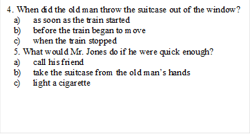 4. When did the old man throw the suitcase out of the window?
a)	as soon as the train started
b)	before the train began to move
c)	when the train stopped
5. What would Mr. Jones do if he were quick enough?
a)	call his friend
b)	take the suitcase from the old man’s hands
c)	light a cigarette


