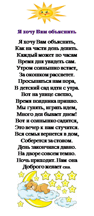 Надпись:  
Я хочу Вам объяснить
Я хочу Вам объяснить,
Как на части день делить.
Каждый может по часам
Время дня увидеть сам.
Утром солнышко встает,
За окошком рассветет.
Просыпаться нам пора,
В детский сад идти с утра.
Вот на улице светло,
Время полдника пришло.
Мы гулять, играть идем,
Много дел бывает днем!
Вот и солнышко садится,
Это вечер к нам стучится.
Вся семья вернется в дом,
Соберется за столом.
День закончился давно.
На дворе совсем темно.
Ночь приходит. Нам она
Доброго желает сна.  

