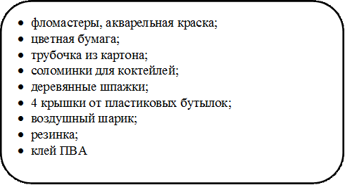 •	фломастеры, акварельная краска;
•	цветная бумага; 
•	трубочка из картона; 
•	соломинки для коктейлей; 
•	деревянные шпажки;
•	4 крышки от пластиковых бутылок;
•	воздушный шарик;
•	резинка;
•	клей ПВА

