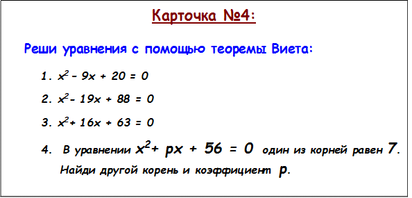 Карточка №4:

Реши уравнения с помощью теоремы Виета:

1.	х2 – 9х + 20 = 0
2.	х2- 19х + 88 = 0
3.	х2+ 16х + 63 = 0
4.	 В уравнении х2+ рх + 56 = 0  один из корней равен 7. 
    Найди другой корень и коэффициент  р.
