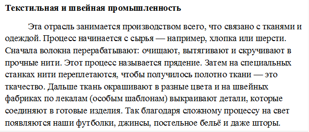 Текстильная и швейная промышленность
Эта отрасль занимается производством всего, что связано с тканями и одеждой. Процесс начинается с сырья — например, хлопка или шерсти. Сначала волокна перерабатывают: очищают, вытягивают и скручивают в прочные нити. Этот процесс называется прядение. Затем на специальных станках нити переплетаются, чтобы получилось полотно ткани — это ткачество. Дальше ткань окрашивают в разные цвета и на швейных фабриках по лекалам (особым шаблонам) выкраивают детали, которые соединяют в готовые изделия. Так благодаря сложному процессу на свет появляются наши футболки, джинсы, постельное бельё и даже шторы.
