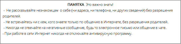 ПАМЯТКА  Это важно знать!
 -  Не рассказывайте незнакомцам  о себе (ни адреса, ни телефона, ни других сведений) без разрешения       родителей.
 - Не встречайтесь ни с кем, кого знаете только по общению в Интернете, без разрешения родителей.
 - Никогда не отвечайте на негативные сообщение, будь то электронное письмо или общение в чате.
- При работе в сети Интернет никогда не отключайте антивирусную программу.

