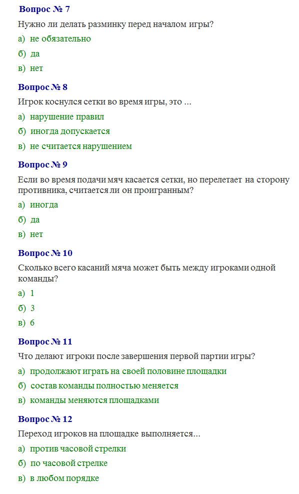 Надпись:      Вопрос № 7
Нужно ли делать разминку перед началом игры? 
а)  не обязательно 
б)  да 
в)  нет
Вопрос № 8
Игрок коснулся сетки во время игры, это ... 
а)  нарушение правил 
б)  иногда допускается 
в)  не считается нарушением
Вопрос № 9
Если во время подачи мяч касается сетки, но перелетает на сторону противника, считается ли он проигранным? 
а)  иногда 
б)  да  
в)  нет
Вопрос № 10
Сколько всего касаний мяча может быть между игроками одной команды? 
а)  1 
б)  3 
в)  6
Вопрос № 11
Что делают игроки после завершения первой партии игры?
а)  продолжают играть на своей половине площадки 
б)  состав команды полностью меняется 
в)  команды меняются площадками
Вопрос № 12
Переход игроков на площадке выполняется...
а)  против часовой стрелки 
б)  по часовой стрелке 
в)  в любом порядке

