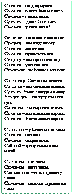 Надпись: Са-са-са – на дворе роса.
Са-са-са – в лесу бывает лиса.
Са-са-са - у меня лиса.
Су-су-су – даю Саше лису.
Са-са-са – у кого лиса?

Ос-ос-ос – на поляне много ос.
Су-су-су – мы видели осу.
Са-са-са – летит оса.
Са-са-са – прилетела оса.
Су-су-су – мы прогоним осу.
Са-са-са – улетела оса.
Сы-сы-сы – не боимся мы осы.

Со-со-со у  Светланы  колесо.
Со-со-со – мы сменили колесо.
Су-су-су- было холодно в лесу.
Усь-усь-усь – на лугу пасется гусь.
Си-си-си – ты сырочек откуси.
Ся-ся-ся – мы поймали карася.
Ся-ся-ся – Костя ловит карася.

Сы-сы-сы – у Семена нет косы.
Са-са-са – вот коса.
Са-са-са – острая коса.
Сой-сой – траву косили мы косой.

Сы-чи-сы – вот часы.
Сы-чи-сы – идут часы.
Сов-сов-сов  – есть стрелки у часов.
Сы-чи-сы – похожи стрелки на часы.

Солнце - Солнце – золотое донце.
Солнце – солнышко – свети.
Солнце – солнышко – гори.
