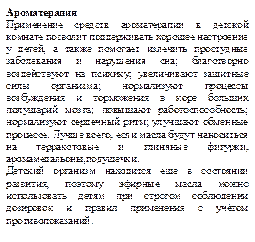 Ароматерапия  
Применение средств ароматерапии в детской комнате позволит поддерживать хорошее настроение у детей, а также помогает излечить простудные заболевания и нарушения сна; благотворно воздействуют на психику; увеличивают защитные силы организма; нормализуют процессы возбуждения и торможения в коре больших полушарий мозга; повышают работоспособность; нормализуют сердечный ритм; улучшают обменные процессе. Лучше всего, если масла будут наноситься на терракотовые и глиняные фигурки, аромамедальоны,подушечки.
Детский организм находится еще в состоянии развития, поэтому эфирные масла можно использовать детям при строгом соблюдении дозировок и правил применения с учётом противопоказаний.
