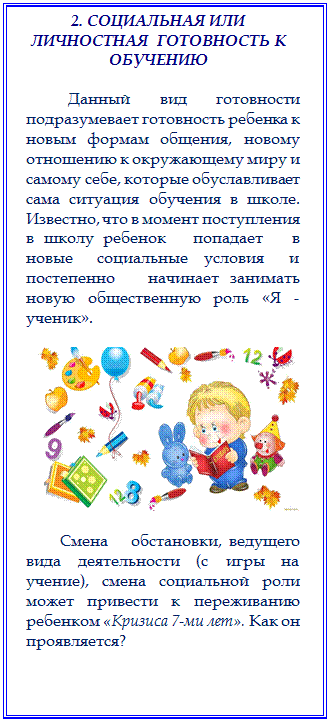 Надпись: 2. СОЦИАЛЬНАЯ ИЛИ ЛИЧНОСТНАЯ  ГОТОВНОСТЬ К ОБУЧЕНИЮ

        Данный вид готовности подразумевает готовность ребенка к новым формам общения, новому отношению к окружающему миру и самому себе, которые обуславливает сама ситуация обучения в школе. Известно, что в момент поступления в школу ребенок   попадает   в   новые   социальные  условия   и   постепенно   начинает занимать   новую   общественную   роль   «Я   -   ученик».   

 

      Смена   обстановки, ведущего вида деятельности (с игры на учение), смена социальной роли может привести к переживанию ребенком «Кризиса 7-ми лет». Как он проявляется? 


