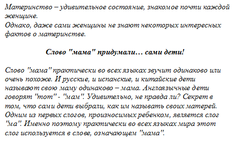 Материнство – удивительное состояние, знакомое почти каждой женщине.
Однако, даже сами женщины не знают некоторых интересных фактов о материнстве.
                     Слово "мама" придумали… сами дети!
Слово "мама" практически во всех языках звучит одинаково или очень похоже. И русские, и испанские, и китайские дети называют свою маму одинаково – мама. Англоязычные дети говорят "mom" - "мам". Удивительно, не правда ли? Секрет в том, что сами дети выбрали, как им называть своих матерей. Одним из первых слогов, произносимых ребенком, является слог "ма". Именно поэтому практически во всех языках мира этот слог используется в слове, означающем "мама".

