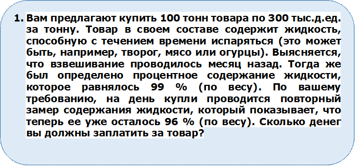 1.	Вам предлагают купить 100 тонн товара по 300 тыс.д.ед. за тонну. Товар в своем составе содержит жидкость, способную с течением времени испаряться (это может быть, например, творог, мясо или огурцы). Выясняется, что взвешивание проводилось месяц назад. Тогда же был определено процентное содержание жидкости, которое равнялось 99 % (по весу). По вашему требованию, на день купли проводится повторный замер содержания жидкости, который показывает, что теперь ее уже осталось 96 % (по весу). Сколько денег вы должны заплатить за товар?

