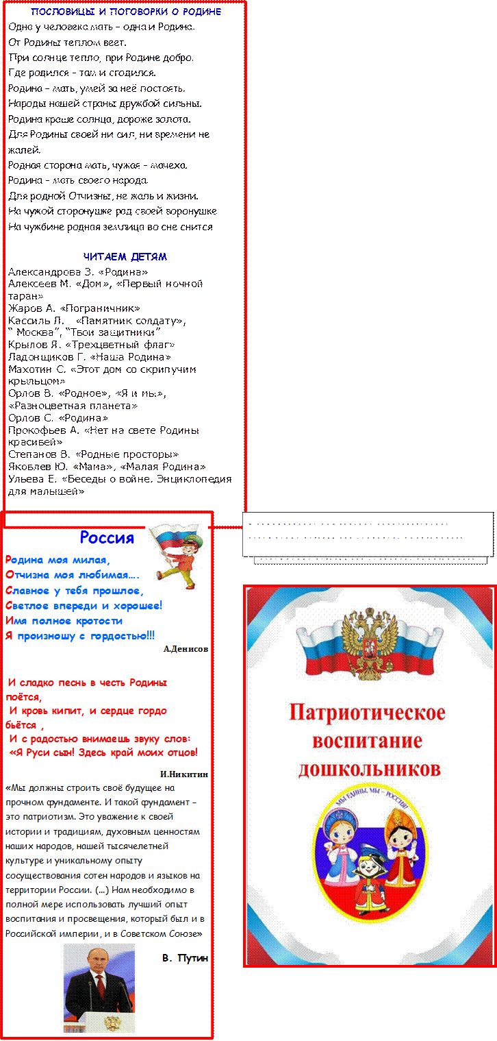 Россия
Родина моя милая,
Отчизна моя любимая….
Славное у тебя прошлое,
Светлое впереди и хорошее!
Имя полное кротости
Я произношу с гордостью!!!
А.Денисов

 И сладко песнь в честь Родины поётся,
 И кровь кипит, и сердце гордо бьётся ,
 И с радостью внимаешь звуку слов:
 «Я Руси сын! Здесь край моих отцов!
И.Никитин                                
«Мы должны строить своё будущее на прочном фундаменте. И такой фундамент – это патриотизм. Это уважение к своей истории и традициям, духовным ценностям наших народов, нашей тысячелетней культуре и уникальному опыту сосуществования сотен народов и языков на территории России. (...) Нам необходимо в полной мере использовать лучший опыт воспитания и просвещения, который был и в Российской империи, и в Советском Союзе» 
В. Путин

