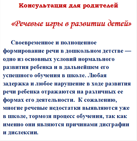 Консультация для родителей
	
«Речевые игры в развитии детей»

  Своевременное и полноценное формирование речи в дошкольном детстве — одно из основных условий нормального развития ребенка и в дальнейшем его успешного обучения в школе. Любая задержка и любое нарушение в ходе развития речи ребенка отражаются на различных ее формах его деятельности.  К сожалению, многие речевые недостатки выявляются уже в школе, тормозя процесс обучения, так как именно они являются причинами дисграфии и дислексии.






