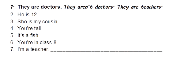 1.	They are doctors. They aren’t doctors. They are teachers.
2.	He is 12. __________________________________________
3.	She is my cousin. ___________________________________
4.	You’re tall. ________________________________________
5.	It’s a fish. _________________________________________
6.	You’re in class 8. ___________________________________
7.	I’m a teacher. ______________________________________
