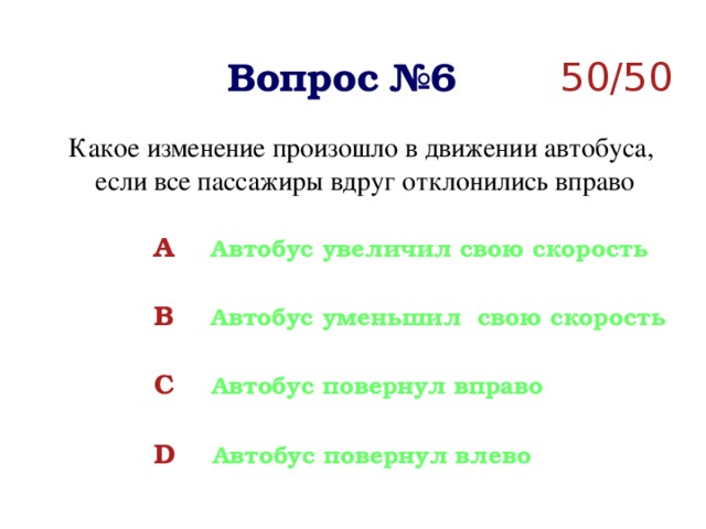 Вопрос №6 50/50 Какое изменение произошло в движении автобуса,  если все пассажиры вдруг отклонились вправо A  Автобус увеличил свою скорость  B  Автобус уменьшил свою скорость  C  Автобус повернул вправо  D  Автобус повернул влево