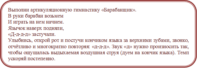 Выполни артикуляционную гимнастику «Барабанщик».
В руки барабан возьмем 
И играть на нем начнем.
Язычок наверх подняли, 
«Д-д-д-д» застучали.
Улыбнись, открой рот и постучи кончиком языка за верхними зубами, звонко, отчётливо и многократно повторяя: «д-д-д». Звук «д» нужно произносить так, чтобы ощущалась выдыхаемая воздушная струя (дуем на кончик языка). Темп ускоряй постепенно.
