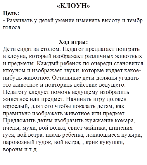 «КЛОУН»
Цель:
- Развивать у детей умение изменять высоту и тембр голоса.

Ход игры:
Дети сидят за столом. Педагог предлагает поиграть в клоуна, который изображает различных животных и предметы. Каждый ребенок по очереди становится клоуном и изображает звуки, которые издает какое-нибудь животное. Остальные дети должны угадать это животное и повторить действие ведущего. Педагогу следует помочь ведущему изобразить животное или предмет. Начинать игру должен взрослый, для того чтобы показать детям, как правильно изображать животное или предмет. Предложить детям изобразить жужжание комара, пчелы, мухи, вой волка, свист чайника, шипения гуся, вой ветра, плачь ребенка, лопающиеся пузыри, паровозный гудок, вой ветра, , крик кукушки, вороны и т.д.
