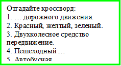            Отгадайте кроссворд:
1. … дорожного движения.
2. Красный, желтый, зеленый.
3. Двухколесное средство передвижение.
4. Пешеходный …
5. Автобусная ... 



