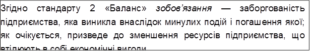 Згідно стандарту 2 «Баланс» зобов’язання — заборгованість підприємства, яка виникла внаслідок минулих подій і погашення якої; як очікується, призведе до зменшення ресурсів підприємства, що втілюють в собі економічні вигоди.