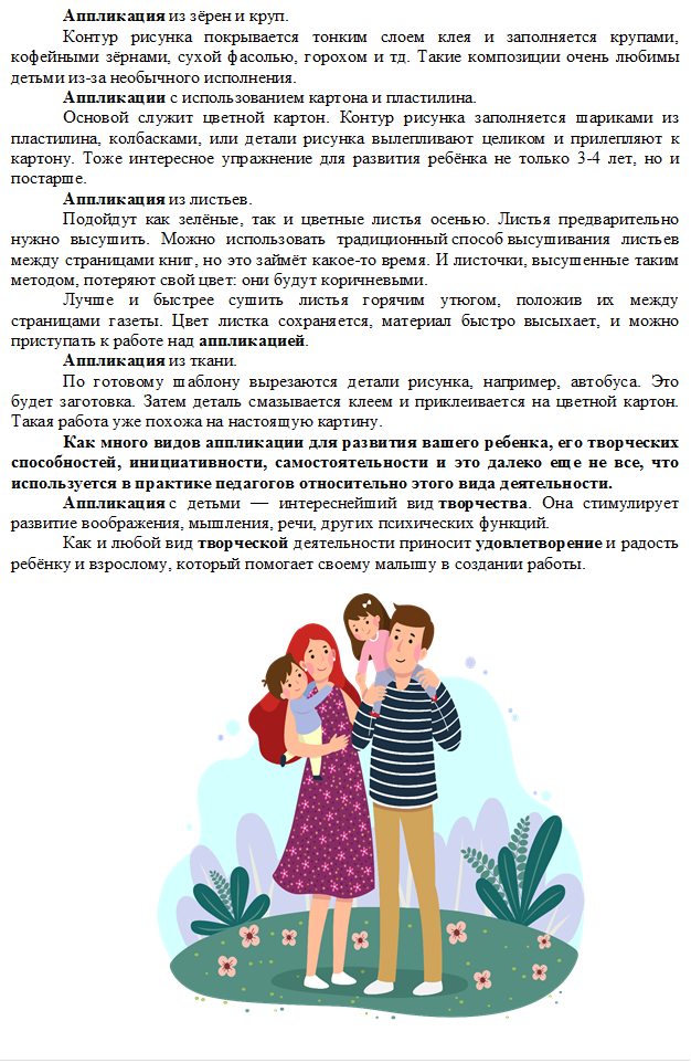 Аппликация из зёрен и круп.
Контур рисунка покрывается тонким слоем клея и заполняется крупами, кофейными зёрнами, сухой фасолью, горохом и тд. Такие композиции очень любимы детьми из-за необычного исполнения.
Аппликации с использованием картона и пластилина.
Основой служит цветной картон. Контур рисунка заполняется шариками из пластилина, колбасками, или детали рисунка вылепливают целиком и прилепляют к картону. Тоже интересное упражнение для развития ребёнка не только 3-4 лет, но и постарше.
Аппликация из листьев.
Подойдут как зелёные, так и цветные листья осенью. Листья предварительно нужно высушить. Можно использовать традиционный способ высушивания листьев между страницами книг, но это займёт какое-то время. И листочки, высушенные таким методом, потеряют свой цвет: они будут коричневыми.
Лучше и быстрее сушить листья горячим утюгом, положив их между страницами газеты. Цвет листка сохраняется, материал быстро высыхает, и можно приступать к работе над аппликацией.
Аппликация из ткани.
По готовому шаблону вырезаются детали рисунка, например, автобуса. Это будет заготовка. Затем деталь смазывается клеем и приклеивается на цветной картон. Такая работа уже похожа на настоящую картину.
Как много видов аппликации для развития вашего ребенка, его творческих способностей, инициативности, самостоятельности и это далеко еще не все, что используется в практике педагогов относительно этого вида деятельности.
Аппликация с детьми — интереснейший вид творчества. Она стимулирует развитие воображения, мышления, речи, других психических функций.
Как и любой вид творческой деятельности приносит удовлетворение и радость ребёнку и взрослому, который помогает своему малышу в создании работы.