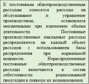 К постоянным общепроизводственным расходам относятся расходы на обслуживание и управление производством, остающиеся неизменными при изменении объема деятельности. Постоянные производственные накладные расходы распределяются на каждый объект расходов с использованием базы распределения при нормальной мощности. Нераспределенные постоянные общепроизводственные расходы включаются в состав себестоимости реализованной продукции в периоде их возникновения.
