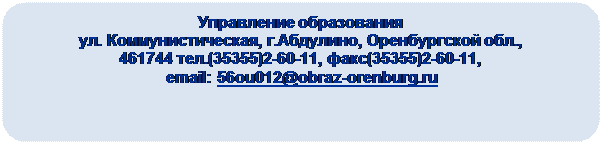 Скругленный прямоугольник: Управление образования
ул. Коммунистическая, г.Абдулино, Оренбургской обл., 
461744 тел.(35355)2-60-11, факс(35355)2-60-11,
 email: 56ou012@obraz-orenburg.ru

