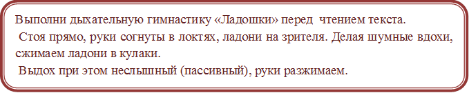 Выполни дыхательную гимнастику «Ладошки» перед  чтением текста.
 Стоя прямо, руки согнуты в локтях, ладони на зрителя. Делая шумные вдохи, сжимаем ладони в кулаки.
 Выдох при этом неслышный (пассивный), руки разжимаем.

