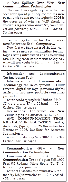 A Year Spilling Over With New Communications Technologies
The one other regulatory issue that has seen widespread publicity concerning new communications technologies in 2003 is the question of whether VoIP should ... www.praxagora.com/andyo/ar/communi- cations_cornucopia.html - 14k - Cached - Similar pages
Technology Futures, Inc.: Communica- tons Reference Book: Computer ...
Now that we have entered the 21st cen- tury, we see new communication techno- logies being introduced at an astonishing rate. Making sense of these technologies ... www.tfi.com/pubs/crb.html - 14k - Cached - Similar pages
Information and Communication Technologies: Topic
Information and Communication Technology for Development ... Linux servers, digital storage, personal digital assistants and new portable consumer products. ...
www.oecd.org/topic/0,2686,en_2649_ 37441_1_1_1_1_37441,00.html - 75k - Cached - Similar pages
International Conference on New Technologies in Education ICTE2002
AND COMMUNICATION TECH- NOLOGIES IN EDUCATION Seville,
Andalusia, (Spain) from 29 November to 2 December 2006. Deadline for Abstracts Submission ...
www.formatex.org/icte2002.html - 3k - Cached - Similar pages
Communication 6934 -- New Communication Technologies
Communication	6934	New Communication Technologies Fall 1997 Prof. Gil Rodman Office Hours: Tu, Th 5- 6 pm and by appointment ...
www.cas.usf.edu/communication/rod- man/syllabi/newtech.html - 10k - Cached
- Similar pages

