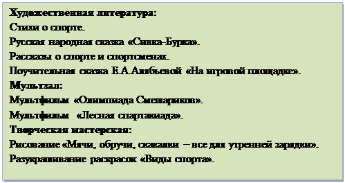 Надпись: Художественная литература:
Стихи о спорте.
Русская народная сказка «Сивка-Бурка».
Рассказы о спорте и спортсменах.
Поучительная сказка Е.А.Алябьевой «На игровой площадке».	
Мультзал: 
Мультфильм «Олимпиада Смешариков».
Мультфильм  «Лесная спартакиада».
Творческая мастерская: 
Рисование «Мячи, обручи, скакалки – все для утренней зарядки».
Разукрашивание раскрасок «Виды спорта».

