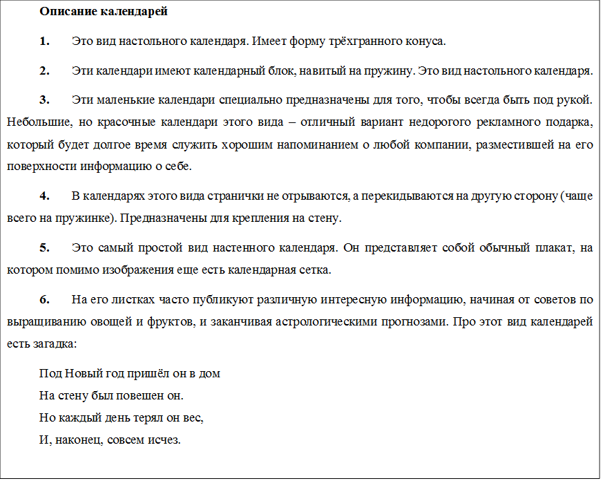 Описание календарей
1.	Это вид настольного календаря. Имеет форму трёхгранного конуса. 
2.	Эти календари имеют календарный блок, навитый на пружину. Это вид настольного календаря. 
3.	Эти маленькие календари специально предназначены для того, чтобы всегда быть под рукой. Небольшие, но красочные календари этого вида – отличный вариант недорогого рекламного подарка, который будет долгое время служить хорошим напоминанием о любой компании, разместившей на его поверхности информацию о себе.
4.	В календарях этого вида странички не отрываются, а перекидываются на другую сторону (чаще всего на пружинке). Предназначены для крепления на стену.
5.	Это самый простой вид настенного календаря. Он представляет собой обычный плакат, на котором помимо изображения еще есть календарная сетка.
6.	На его листках часто публикуют различную интересную информацию, начиная от советов по выращиванию овощей и фруктов, и заканчивая астрологическими прогнозами. Про этот вид календарей есть загадка:
Под Новый год пришёл он в дом
На стену был повешен он.
Но каждый день терял он вес,
И, наконец, совсем исчез.

