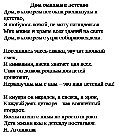 Надпись: Дом окнами в детство
Дом, в котором все окна распахнуты в детство,
Я любуюсь тобой, не могу наглядеться.
Мне милее и краше всех зданий на свете
Дом, в котором с утра собираются дети.

Поселились здесь сказки, звучит звонкий смех,
И внимания, ласки хватает для всех.
Стал он домом родным для детей – дошколят,
Неразлучны мы с ним – это наш детский сад!

И внутри он наряден, и светел, и ярок,
Каждый день детворе – как волшебный подарок.
Воспитатели с ними не просто играют –
Дети жизни азы в детсаду постигают.
Н. Агошкова

