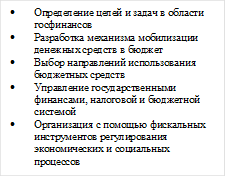 • Определение целей и задач в области госфинансов
• Разработка механизма мобилизации денежных средств в бюджет
• Выбор направлений использования бюджетных средств
• Управление государственными финансами, налоговой и бюджетной системой
• Организация с помощью фискальных инструментов регулирования экономических и социальных процессов