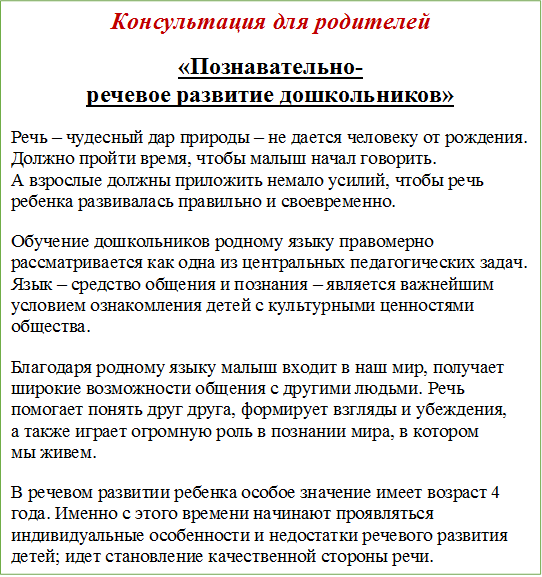 Консультация для родителей
«Познавательно-речевое развитие дошкольников»
Речь – чудесный дар природы – не дается человеку от рождения. Должно пройти время, чтобы малыш начал говорить. А взрослые должны приложить немало усилий, чтобы речь ребенка развивалась правильно и своевременно.
Обучение дошкольников родному языку правомерно рассматривается как одна из центральных педагогических задач. Язык – средство общения и познания – является важнейшим условием ознакомления детей с культурными ценностями общества.
Благодаря родному языку малыш входит в наш мир, получает широкие возможности общения с другими людьми. Речь помогает понять друг друга, формирует взгляды и убеждения, а также играет огромную роль в познании мира, в котором мы живем.
В речевом развитии ребенка особое значение имеет возраст 4 года. Именно с этого времени начинают проявляться индивидуальные особенности и недостатки речевого развития детей; идет становление качественной стороны речи.









