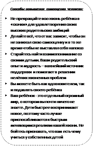 Rectangle: Rounded Corners: Способы повышения самооценки человека:
Ø	Не превращайте всю жизнь ребёнка в «скачки» для удовлетворения своих высоких родительских амбиций
Ø	Делайте всё, что от вас зависит, чтобы он не занижал свою самооценку и в то же время чтобы не выставлял себя напоказ
Ø	Старайтесь найти взаимопонимание со своими детьми. Ваши родительский опыт и мудрость – важнейший источник поддержки  и помогают в решении нелёгких жизненных проблем
Ø	Вы можете быть как вдохновителем, так и подавлять своего ребёнка
Ø	Ваш ребёнок - это отдельный огромный мир, о котором вы почти ничего не знаете. Дети быстрее воспринимают новое, поэтому часто лучше приспосабливаются к быстрым меняющимся реалиям нашей жизни. Не бойтесь признавать, что вам есть чему учиться у собственных детей
