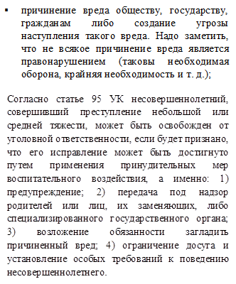 §	причинение вреда обществу, государству, гражданам либо создание угрозы наступления такого вреда. Надо заметить, что не всякое причинение вреда является правонарушением (таковы необходимая оборона, крайняя необходимость и т. д.);

Согласно статье 95 УК несовершеннолетний, совершивший преступление небольшой или средней тяжести, может быть освобожден от уголовной ответственности, если будет признано, что его исправление может быть достигнуто путем применения принудительных мер воспитательного воздействия, а именно: 1) предупреждение; 2) передача под надзор родителей или лиц, их заменяющих, либо специализированного государственного органа; 3) возложение обязанности загладить причиненный вред; 4) ограничение досуга и установление особых требований к поведению несовершеннолетнего.
