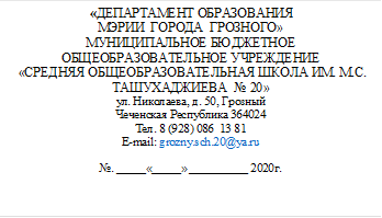                         «ДЕПАРТАМЕНТ ОБРАЗОВАНИЯ  
МЭРИИ  ГОРОДА  ГРОЗНОГО»
МУНИЦИПАЛЬНОЕ БЮДЖЕТНОЕ ОБЩЕОБРАЗОВАТЕЛЬНОЕ УЧРЕЖДЕНИЕ
 «СРЕДНЯЯ ОБЩЕОБРАЗОВАТЕЛЬНАЯ ШКОЛА ИМ. М.С. ТАШУХАДЖИЕВА  № 20»
ул. Николаева, д. 50, Грозный
Чеченская Республика 364024
Тел. 8 (928) 086  13 81
E-mail: grozny.sch.20@ya.ru

№. _____«_____» __________ 2020г.

