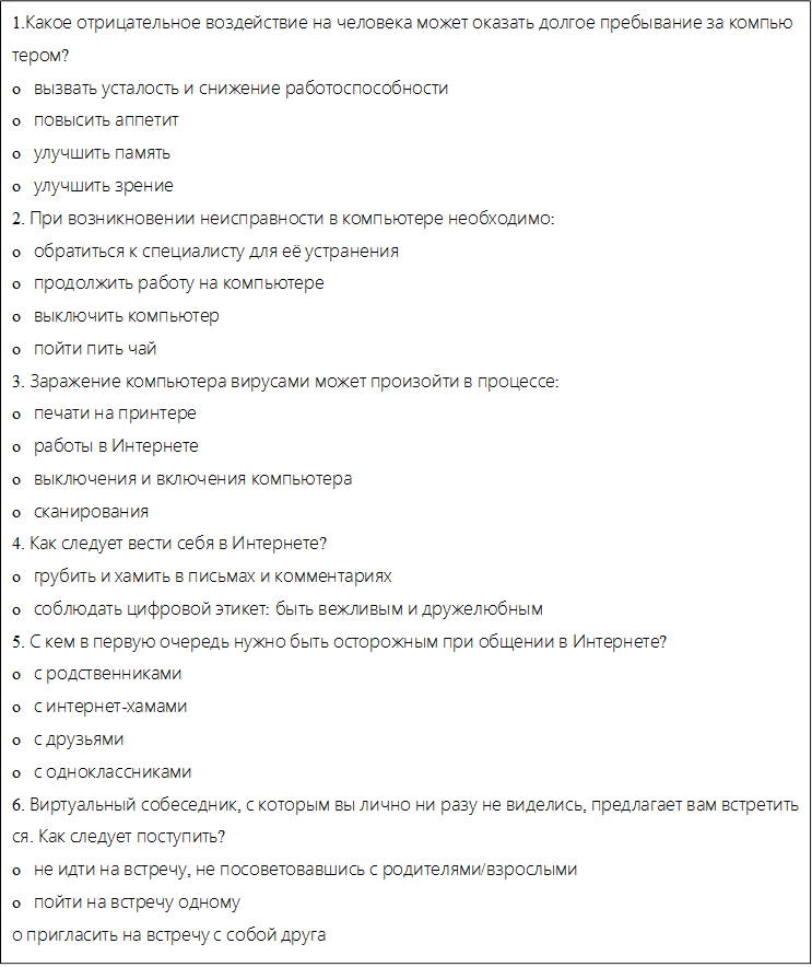 1.Какое отрицательное воздействие на человека может оказать долгое пребывание за компьютером?
o   вызвать усталость и снижение работоспособности
o   повысить аппетит
o   улучшить память
o   улучшить зрение
2. При возникновении неисправности в компьютере необходимо:
o   обратиться к специалисту для её устранения
o   продолжить работу на компьютере
o   выключить компьютер
o   пойти пить чай
3. Заражение компьютера вирусами может произойти в процессе:
o   печати на принтере
o   работы в Интернете
o   выключения и включения компьютера
o   сканирования
4. Как следует вести себя в Интернете?
o   грубить и хамить в письмах и комментариях
o   соблюдать цифровой этикет: быть вежливым и дружелюбным
5. С кем в первую очередь нужно быть осторожным при общении в Интернете?
o   с родственниками
o   с интернет-хамами
o   с друзьями
o   с одноклассниками
6. Виртуальный собеседник, с которым вы лично ни разу не виделись, предлагает вам встретиться. Как следует поступить?
o   не идти на встречу, не посоветовавшись с родителями/взрослыми
o   пойти на встречу одному
о пригласить на встречу с собой друга

