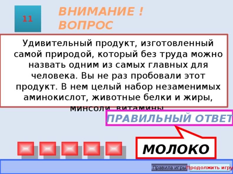 МОЛОКО ВНИМАНИЕ ! ВОПРОС 11  Удивительный продукт, изготовленный самой природой, который без труда можно назвать одним из самых главных для человека. Вы не раз пробовали этот продукт. В нем целый набор незаменимых аминокислот, животные белки и жиры, минсоли, витамины. Правильный ответ Правила игры Продолжить игру