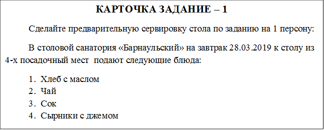 КАРТОЧКА ЗАДАНИЕ – 1
	Сделайте предварительную сервировку стола по заданию на 1 персону:
В столовой санатория «Барнаульский» на завтрак 28.03.2019 к столу из 4-х посадочный мест  подают следующие блюда:
1.	Хлеб с маслом
2.	Чай 
3.	Сок 
4.	Сырники с джемом 
