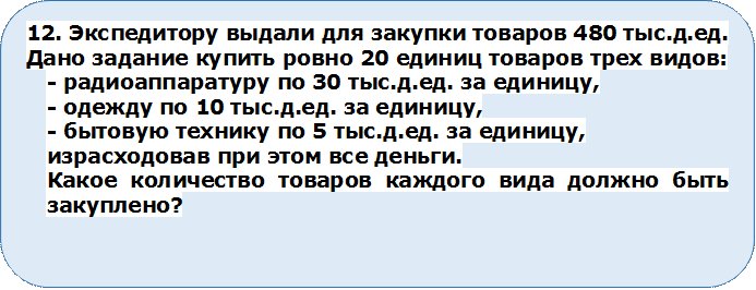 12. Экспедитору выдали для закупки товаров 480 тыс.д.ед.  Дано задание купить ровно 20 единиц товаров трех видов: 
- радиоаппаратуру по 30 тыс.д.ед. за единицу, 
- одежду по 10 тыс.д.ед. за единицу, 
- бытовую технику по 5 тыс.д.ед. за единицу, 
израсходовав при этом все деньги. 
Какое количество товаров каждого вида должно быть закуплено?



