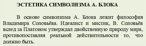 ЭСТЕТИКА СИМВОЛИЗМА А. БЛОКА

В основе символизма А. Блока лежит философия Владимира Соловьёва. Идеалист и мистик, В. Соловьёв вслед за Платоном утверждал двойственную природу мира, противопоставляя реальной действительности то, что должно быть.
  
