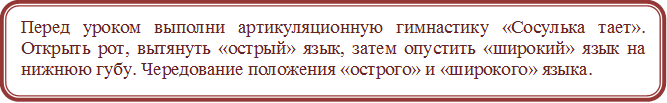 Перед уроком выполни артикуляционную гимнастику «Сосулька тает». Открыть рот, вытянуть «острый» язык, затем опустить «широкий» язык на нижнюю губу. Чередование положения «острого» и «широкого» языка.